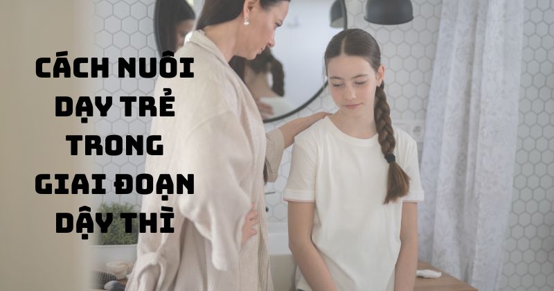 Cách nuôi dạy trẻ trong giai đoạn dậy thì
