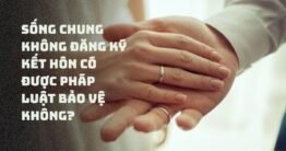 Sống chung không đăng ký kết hôn có được pháp luật bảo vệ không?