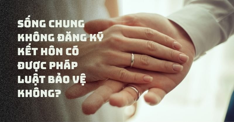 Sống chung không đăng ký kết hôn có được pháp luật bảo vệ không?