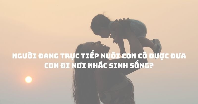 Người đang trực tiếp nuôi con có được đưa con đi nơi khác sinh sống? Người đang trực tiếp nuôi con có được đưa con đi nơi khác sinh sống?